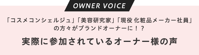 オーナーボイス 「コスメコンシェルジュ」「美容研究家」「現役化粧品メーカー社員」の方々がブランドオーナーに!? 実際に参加されているオーナー様の声