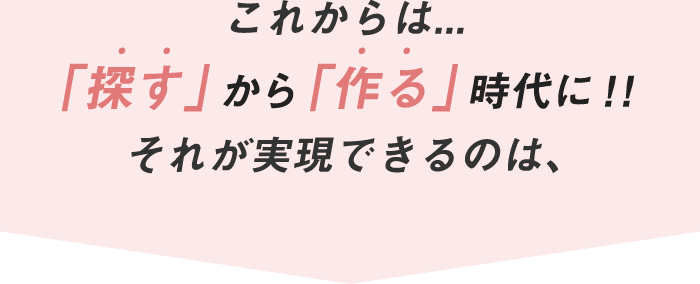 これからは... 「探す」から「作る」時代に!! それが実現できるのは、