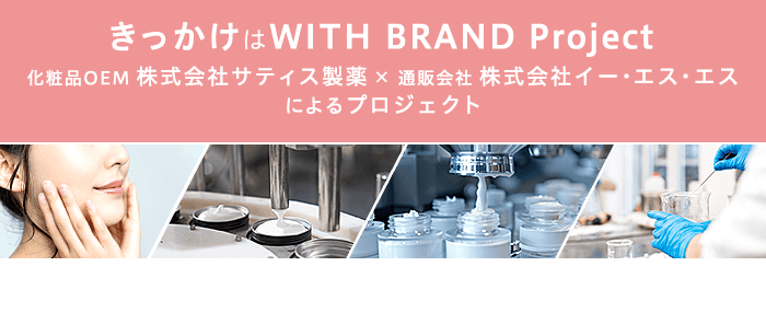 きっかけはWITH BRAND Project　化粧品OEM 株式会社サティス製薬×通販会社 株式会社イー・エス・エス
    によるプロジェクト