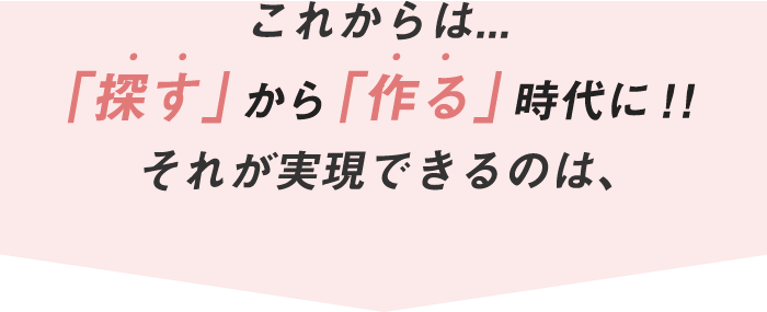 これからは...　「探す」から「作る」時代に！!　それが実現できるのは、